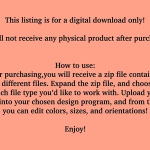 May include: Text on a peach background explaining that this listing is for a digital download only. You will not receive a physical product after purchasing. Instructions on how to use the digital download are provided: After purchasing, you will receive a zip file containing 4 different files. Expand the zip file, and choose which file type you'd like to work with. Upload your file into your chosen design program, and from there you can edit colours, sizes, and orientations! Enjoy!