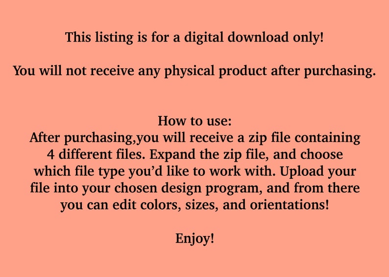 May include: Text on a peach background explaining that this listing is for a digital download only. You will not receive a physical product after purchasing. Instructions on how to use the digital download are provided: After purchasing, you will receive a zip file containing 4 different files. Expand the zip file, and choose which file type you'd like to work with. Upload your file into your chosen design program, and from there you can edit colours, sizes, and orientations! Enjoy!