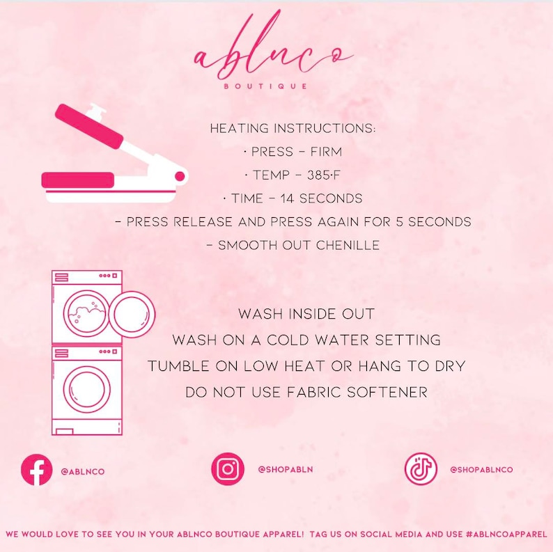 May include: Pink and white graphic with instructions for heat pressing and washing a garment. The graphic includes a heat press, a washing machine, and social media icons for Facebook, Instagram, and TikTok. The text reads "ablnco Boutique", "Heating Instructions: Press - Firm, Temp - 385-F, Time - 14 Seconds, Press Release and Press Again for 5 Seconds, Smooth Out Chenille", "Wash Inside Out, Wash on a Cold Water Setting, Tumble on Low Heat or Hang to Dry, Do Not Use Fabric Softener", "@ablnco", "@shopabln", "@shopablnco", "We would love to see you in your ablnco boutique apparel! Tag us on social media and use #ablncoapparel".