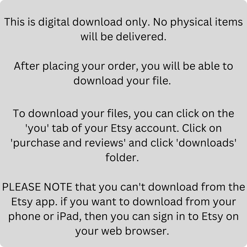 Pu&ograve; includere: Testo su sfondo bianco che spiega che questo &egrave; un download digitale solo. Nessun articolo fisico verr&agrave; consegnato. Dopo aver effettuato l'ordine, potrai scaricare il tuo file. Per scaricare i tuoi file, puoi fare clic sulla scheda 'tu' del tuo account Etsy. Fai clic su 'acquisti e recensioni' e quindi sulla cartella 'download'. SI PREGA DI NOTARE che non &egrave; possibile scaricare dall'app Etsy. Se desideri scaricare dal tuo telefono o iPad, puoi accedere a Etsy sul tuo browser web.