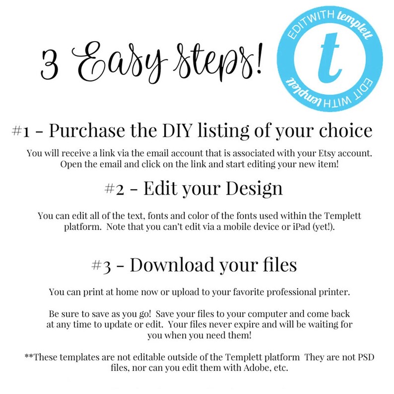 May include: A graphic with three easy steps to edit a DIY listing using the Templett platform. The steps are: 1. Purchase the DIY listing of your choice, 2. Edit your design, and 3. Download your files. The graphic also includes the text "These templates are not editable outside of the Templett platform. They are not PSD files, nor can you edit them with Adobe, etc."