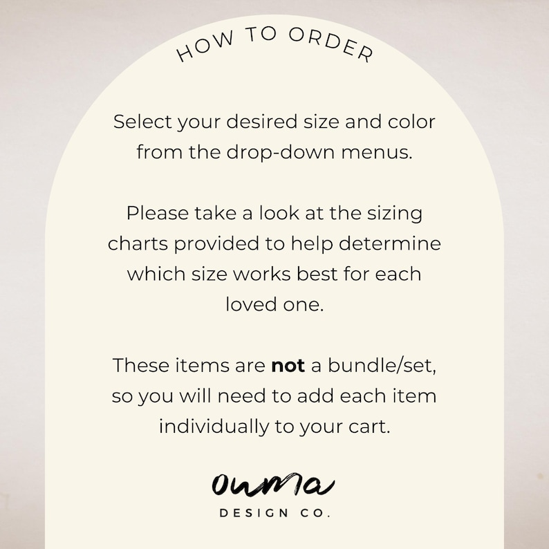 May include: How to order instructions for a shop. Select your desired size and color from the drop-down menus. Please take a look at the sizing charts provided to help determine which size works best for each loved one. These items are not a bundle/set, so you will need to add each item individually to your cart. ouma DESIGN CO.