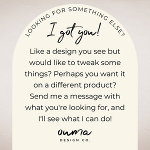 May include: A white arch with text that reads "Looking for something else? I got you!"  Like a design you see but would like to tweak some things? Perhaps you want it on a different product? Send me a message with what you're looking for, and I'll see what I can do! ouma DESIGN CO."