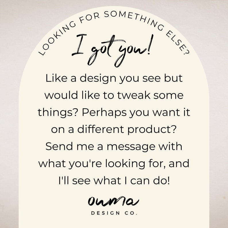 May include: A white arch with text that reads "Looking for something else? I got you!"  Like a design you see but would like to tweak some things? Perhaps you want it on a different product? Send me a message with what you're looking for, and I'll see what I can do! ouma DESIGN CO."
