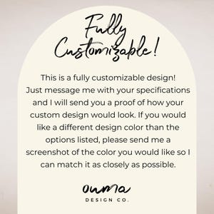 May include: Text graphic with the words "Fully Customizable!" in a white arch with a beige background. The text below reads "This is a fully customizable design! Just message me with your specifications and I will send you a proof of how your custom design would look. If you would like a different design color than the options listed, please send me a screenshot of the color you would like so I can match it as closely as possible." The text at the bottom reads "ouma DESIGN CO."