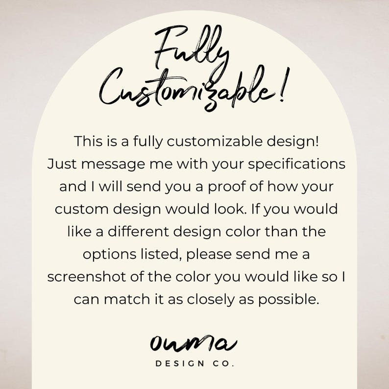 May include: Text graphic with the words "Fully Customizable!" in a white arch with a beige background. The text below reads "This is a fully customizable design! Just message me with your specifications and I will send you a proof of how your custom design would look. If you would like a different design color than the options listed, please send me a screenshot of the color you would like so I can match it as closely as possible." The text at the bottom reads "ouma DESIGN CO."