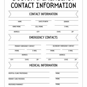 May include: A black and white printable form for doctor and emergency contact information. The form includes sections for name, date of birth, gender, home phone, cell phone, email, address, city, state, zip, primary emergency contact, secondary emergency contact, hospital/clinic preference, primary care provider, preferred pharmacy, insurance, and policy number.