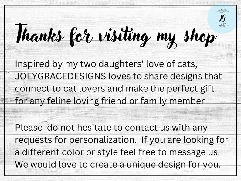 Op de afbeelding: Tekst op een witte houtnerf achtergrond die "Bedankt voor uw bezoek aan mijn winkel" luidt. De tekst gaat verder met "Ge&iuml;nspireerd door de liefde van mijn twee dochters voor katten, houdt JOEYGRACEDESIGNS ervan om ontwerpen te delen die aansluiten bij kattenliefhebbers en het perfecte cadeau zijn voor elke kattenvriend of familielid. Aarzel niet om contact met ons op te nemen voor eventuele aanpassingsverzoeken. Als u op zoek bent naar een andere kleur of stijl, kunt u ons gerust een bericht sturen. We zouden graag een uniek ontwerp voor u maken."