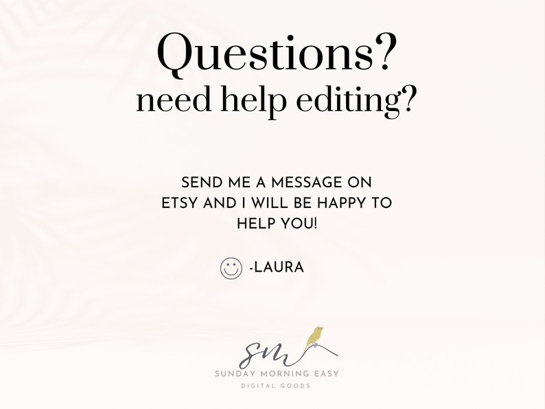 May include: A white background with black text that reads "Questions? need help editing?" and "SEND ME A MESSAGE ON ETSY AND I WILL BE HAPPY TO HELP YOU! -LAURA". A yellow smiley face is below the text. The text "SUNDAY MORNING EASY DIGITAL GOODS" is at the bottom of the image.