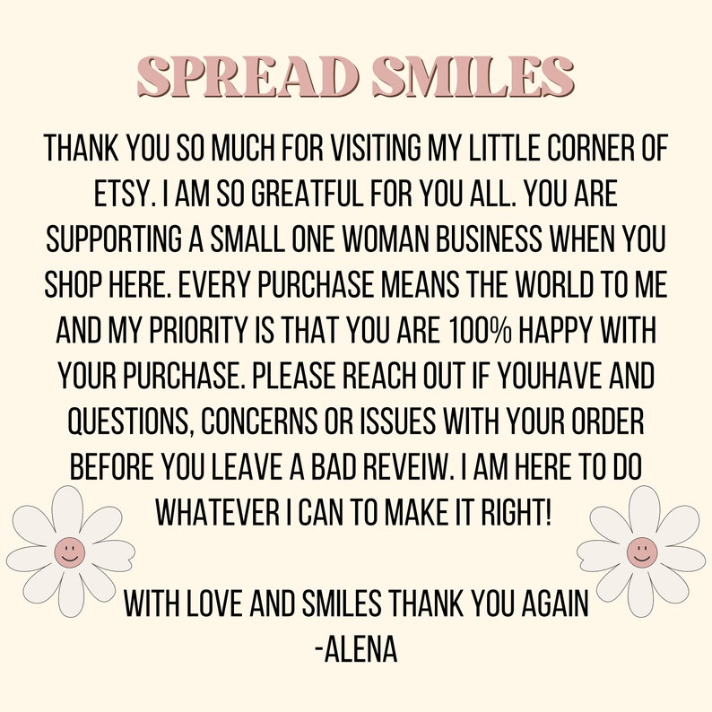 May include: A pink and white text graphic with the words "Spread Smiles" at the top. The text below thanks customers for visiting the shop and supporting a small business. It also encourages customers to reach out with any questions or concerns before leaving a review. The text ends with "With love and smiles thank you again -Alena".