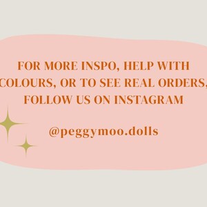 May include: A light peach-colored background with text in a darker orange colour. The text reads: "FOR MORE INSPO, HELP WITH COLOURS, OR TO SEE REAL ORDERS, FOLLOW US ON INSTAGRAM @peggymoo.dolls". Two gold starburst graphics are also present.