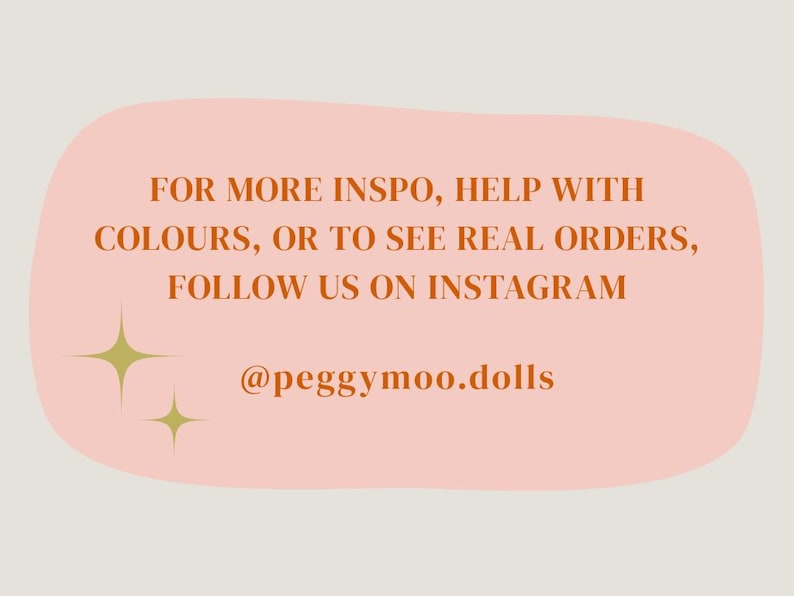 May include: A light peach-colored background with text in a darker orange colour. The text reads: "FOR MORE INSPO, HELP WITH COLOURS, OR TO SEE REAL ORDERS, FOLLOW US ON INSTAGRAM @peggymoo.dolls". Two gold starburst graphics are also present.
