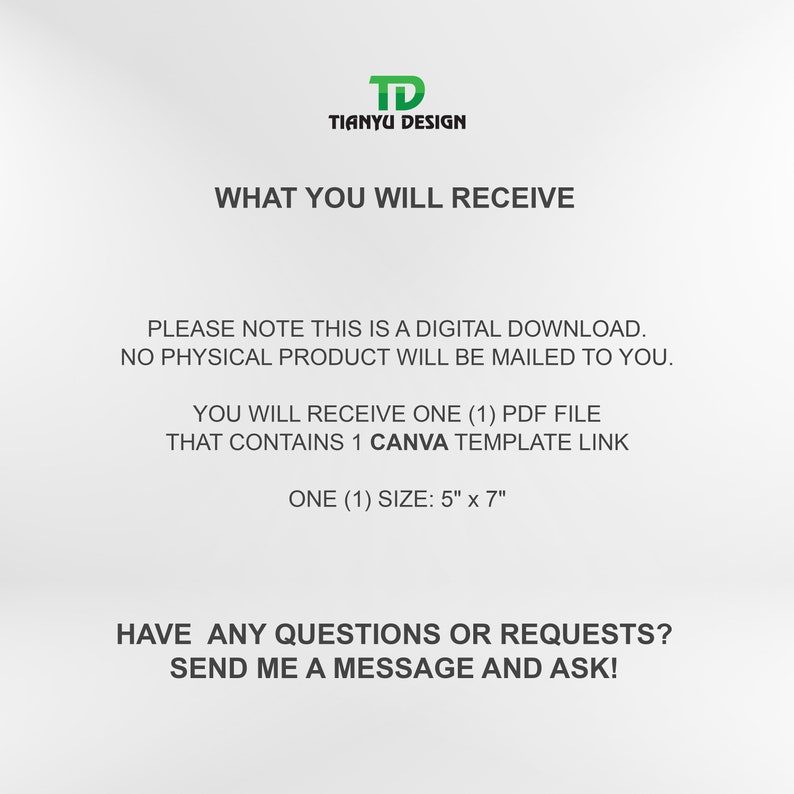 May include: Text on a white background that reads "TD Tianyu Design" and "What You Will Receive".  The text continues with "Please note this is a digital download. No physical product will be mailed to you."  The text continues with "You will receive one (1) PDF file that contains 1 Canva template link. One (1) size: 5" x 7"."  The text concludes with "Have any questions or requests? Send me a message and ask!"