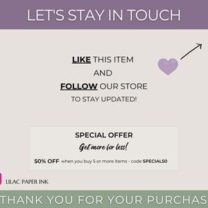 May include: A graphic with the text "Let's Stay in Touch" in a purple banner at the top. Below the banner, the text "Like this item and follow our store to stay updated!" is displayed. A purple heart with an arrow pointing upwards is shown next to the text. A white box with the text "Special Offer Get more for less! 50% off when you buy 5 or more items - code SPECIAL50" is displayed below the text. The text "Lilac Paper Ink" is displayed below the white box. The text "Thank you for your purchase!" is displayed in a green banner at the bottom of the graphic.
