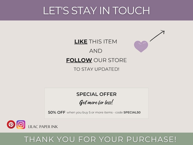 May include: A graphic with the text "Let's Stay in Touch" in a purple banner at the top. Below the banner, the text "Like this item and follow our store to stay updated!" is displayed. A purple heart with an arrow pointing upwards is shown next to the text. A white box with the text "Special Offer Get more for less! 50% off when you buy 5 or more items - code SPECIAL50" is displayed below the text. The text "Lilac Paper Ink" is displayed below the white box. The text "Thank you for your purchase!" is displayed in a green banner at the bottom of the graphic.