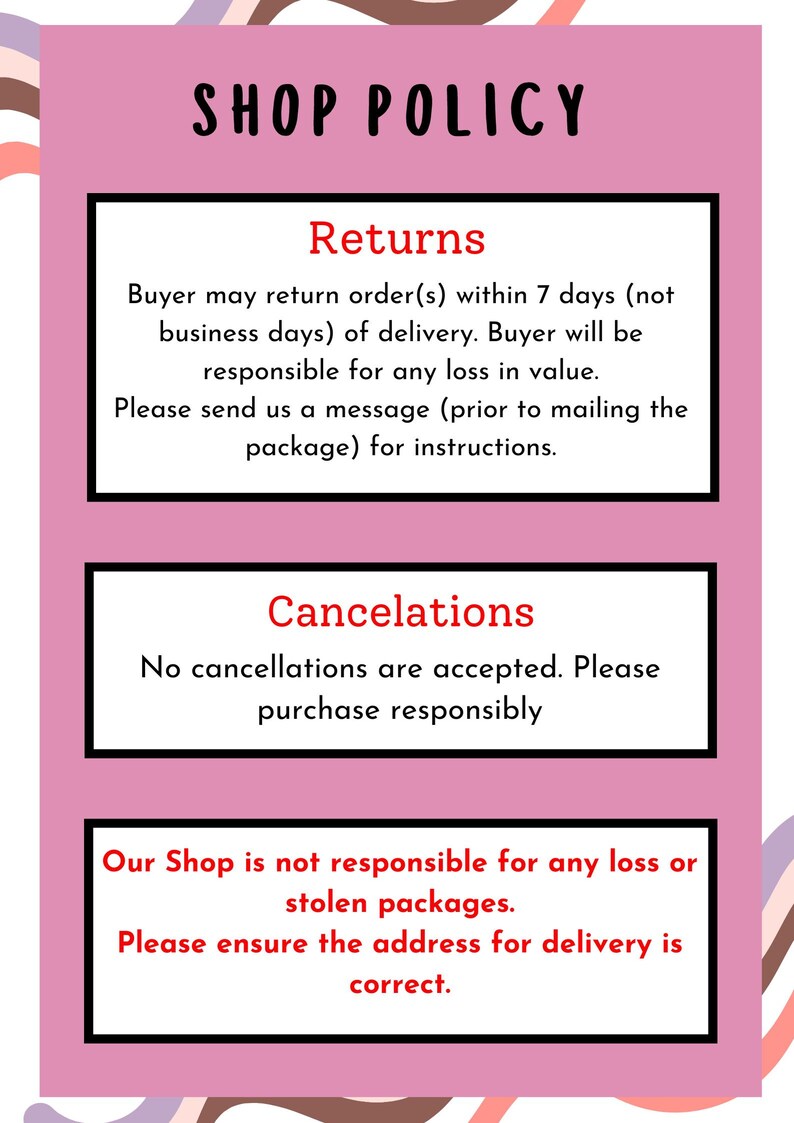Op de afbeelding: Een roze en witte afbeelding met zwarte tekst die de winkelrichtlijnen beschrijft. De tekst luidt "Shop Policy", "Returns", "Buyer may return order(s) within 7 days (not business days) of delivery. Buyer will be responsible for any loss in value. Please send us a message (prior to mailing the package) for instructions.", "Cancelations", "No cancellations are accepted. Please purchase responsibly", "Our Shop is not responsible for any loss or stolen packages. Please ensure the address for delivery is correct."