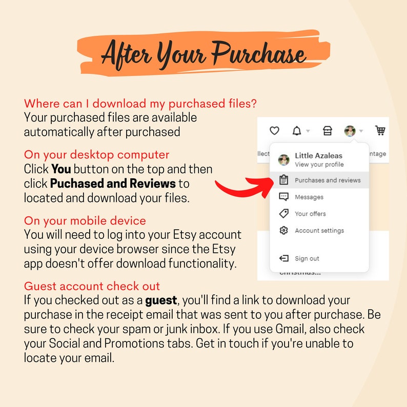 May include: A screenshot of a computer screen showing a dropdown menu with options for viewing a profile, purchases and reviews, messages, offers, account settings, and signing out. The text "Little Azaleas" is visible at the top of the menu. The text "After Your Purchase" is visible at the top of the screen. The text "Where can I download my purchased files?" is visible below the title. The text "Your purchased files are available automatically after purchased" is visible below the question. The text "On your desktop computer" is visible below the previous text. The text "Click You button on the top and then click Puchased and Reviews to located and download your files." is visible below the previous text. The text "On your mobile device" is visible below the previous text. The text "You will need to log into your Etsy account using your device browser since the Etsy app doesn't offer download functionality." is visible below the previous text. The text "Guest account check out" is visible below the previous text. The text "If you checked out as a guest, you'll find a link to download your purchase in the receipt email that was sent to you after purchase. Be sure to check your spam or junk inbox. If you use Gmail, also check your Social and Promotions tabs. Get in touch if you're unable to locate your email." is visible below the previous text.