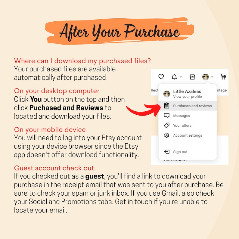 May include: A screenshot of a computer screen showing a dropdown menu with options for viewing a profile, purchases and reviews, messages, offers, account settings, and signing out. The text "Little Azaleas" is visible at the top of the menu. The text "After Your Purchase" is visible at the top of the screen. The text "Where can I download my purchased files?" is visible below the title. The text "Your purchased files are available automatically after purchased" is visible below the question. The text "On your desktop computer" is visible below the previous text. The text "Click You button on the top and then click Puchased and Reviews to located and download your files." is visible below the previous text. The text "On your mobile device" is visible below the previous text. The text "You will need to log into your Etsy account using your device browser since the Etsy app doesn't offer download functionality." is visible below the previous text. The text "Guest account check out" is visible below the previous text. The text "If you checked out as a guest, you'll find a link to download your purchase in the receipt email that was sent to you after purchase. Be sure to check your spam or junk inbox. If you use Gmail, also check your Social and Promotions tabs. Get in touch if you're unable to locate your email." is visible below the previous text.