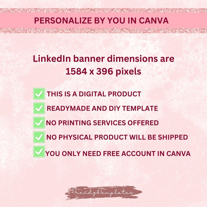 May include: A pink and white digital graphic with a checklist of information about a digital product. The text reads "PERSONALIZE BY YOU IN CANVA", "LinkedIn banner dimensions are 1584 x 396 pixels", "THIS IS A DIGITAL PRODUCT", "READYMADE AND DIY TEMPLATE", "NO PRINTING SERVICES OFFERED", "NO PHYSICAL PRODUCT WILL BE SHIPPED", "YOU ONLY NEED FREE ACCOUNT IN CANVA", and "Trendz Templates".