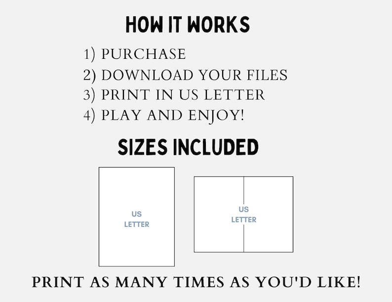 May include: Printable digital download of two US Letter size files for a game. The text on the image reads "HOW IT WORKS 1) PURCHASE 2) DOWNLOAD YOUR FILES 3) PRINT IN US LETTER 4) PLAY AND ENJOY! SIZES INCLUDED US LETTER US LETTER PRINT AS MANY TIMES AS YOU'D LIKE!"