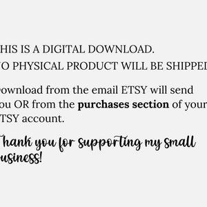 May include: Text on a white background that reads: "THIS IS A DIGITAL DOWNLOAD. NO PHYSICAL PRODUCT WILL BE SHIPPED. Download from the email ETSY will send you OR from the purchases section of your ETSY account. Thank you for supporting my small business!"