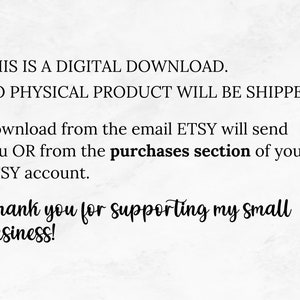 May include: Text on a white background that reads: "THIS IS A DIGITAL DOWNLOAD. NO PHYSICAL PRODUCT WILL BE SHIPPED. Download from the email ETSY will send you OR from the purchases section of your ETSY account. Thank you for supporting my small business!"