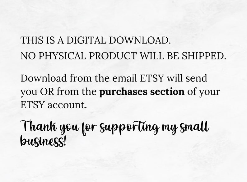 May include: Text on a white background that reads: "THIS IS A DIGITAL DOWNLOAD. NO PHYSICAL PRODUCT WILL BE SHIPPED. Download from the email ETSY will send you OR from the purchases section of your ETSY account. Thank you for supporting my small business!"