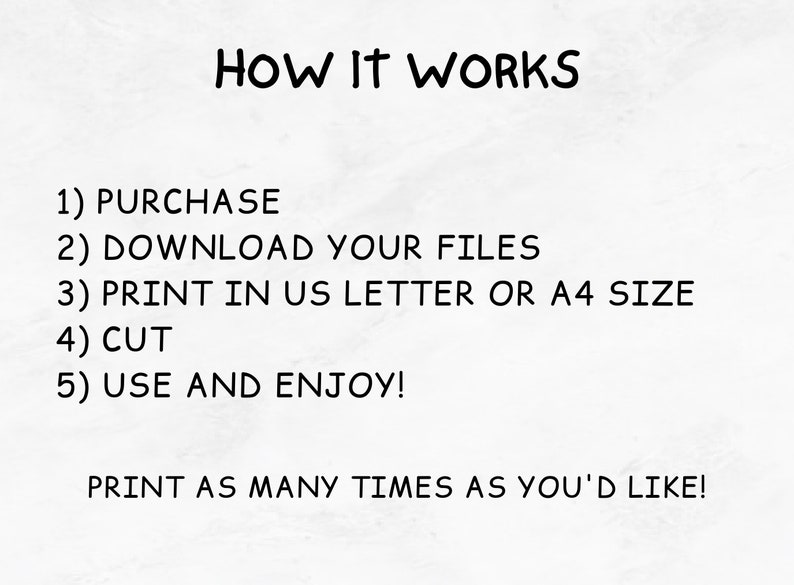 May include: Instructions on how to use a printable digital download. The text reads: "HOW IT WORKS 1) PURCHASE 2) DOWNLOAD YOUR FILES 3) PRINT IN US LETTER OR A4 SIZE 4) CUT 5) USE AND ENJOY! PRINT AS MANY TIMES AS YOU'D LIKE!"