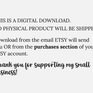 May include: Text on a white background that reads: "THIS IS A DIGITAL DOWNLOAD. NO PHYSICAL PRODUCT WILL BE SHIPPED. Download from the email ETSY will send you OR from the purchases section of your ETSY account. Thank you for supporting my small business!"