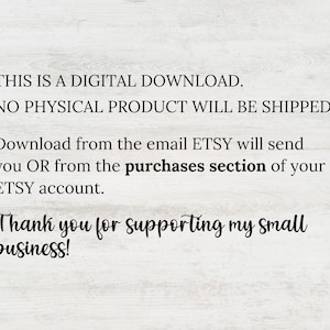 May include: Text on a white background that reads: "THIS IS A DIGITAL DOWNLOAD. NO PHYSICAL PRODUCT WILL BE SHIPPED. Download from the email ETSY will send you OR from the purchases section of your ETSY account. Thank you for supporting my small business!"