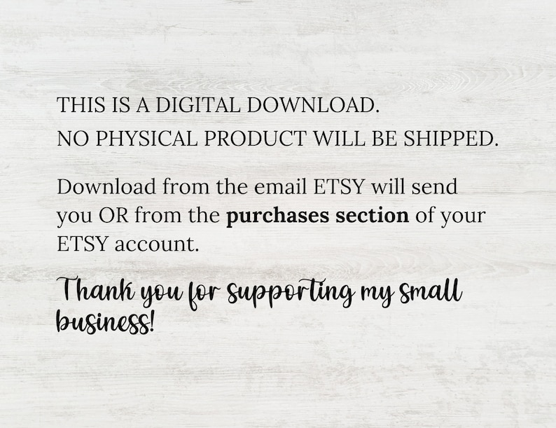 May include: Text on a white background that reads: "THIS IS A DIGITAL DOWNLOAD. NO PHYSICAL PRODUCT WILL BE SHIPPED. Download from the email ETSY will send you OR from the purchases section of your ETSY account. Thank you for supporting my small business!"