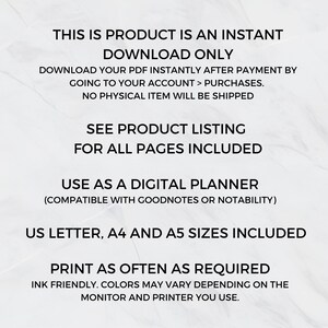 May include: Text overlay on a white background with the text "This is product is an instant download only. Download your PDF instantly after payment by going to your account > purchases. No physical item will be shipped. See product listing for all pages included. Use as a digital planner (compatible with Goodnotes or Notability). US Letter, A4 and A5 sizes included. Print as often as required. Ink friendly. Colors may vary depending on the monitor and printer you use."