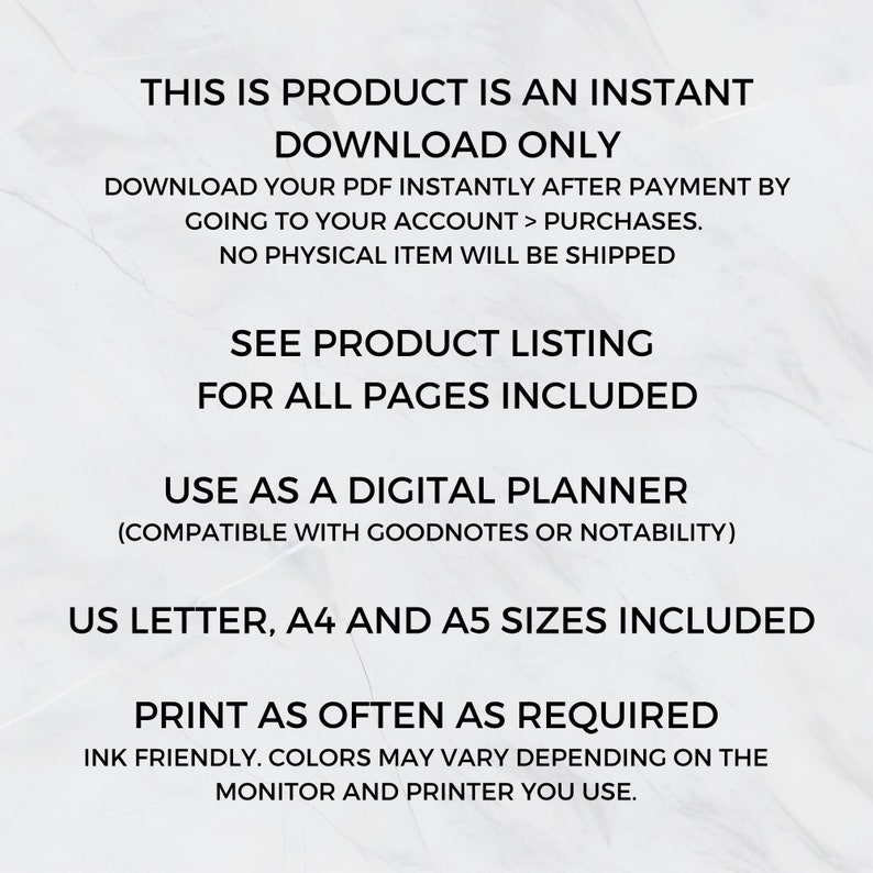 May include: Text overlay on a white background with the text "This is product is an instant download only. Download your PDF instantly after payment by going to your account > purchases. No physical item will be shipped. See product listing for all pages included. Use as a digital planner (compatible with Goodnotes or Notability). US Letter, A4 and A5 sizes included. Print as often as required. Ink friendly. Colors may vary depending on the monitor and printer you use."