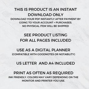 May include: Text on a white background that reads: "This is product is an instant download only. Download your PDF instantly after payment by going to your account > purchases. No physical item will be shipped. See product listing for all pages included. Use as a digital planner (compatible with Goodnotes or Notability). US Letter and A4 included. Print as often as required. Ink friendly. Colours may vary depending on the monitor and printer you use."