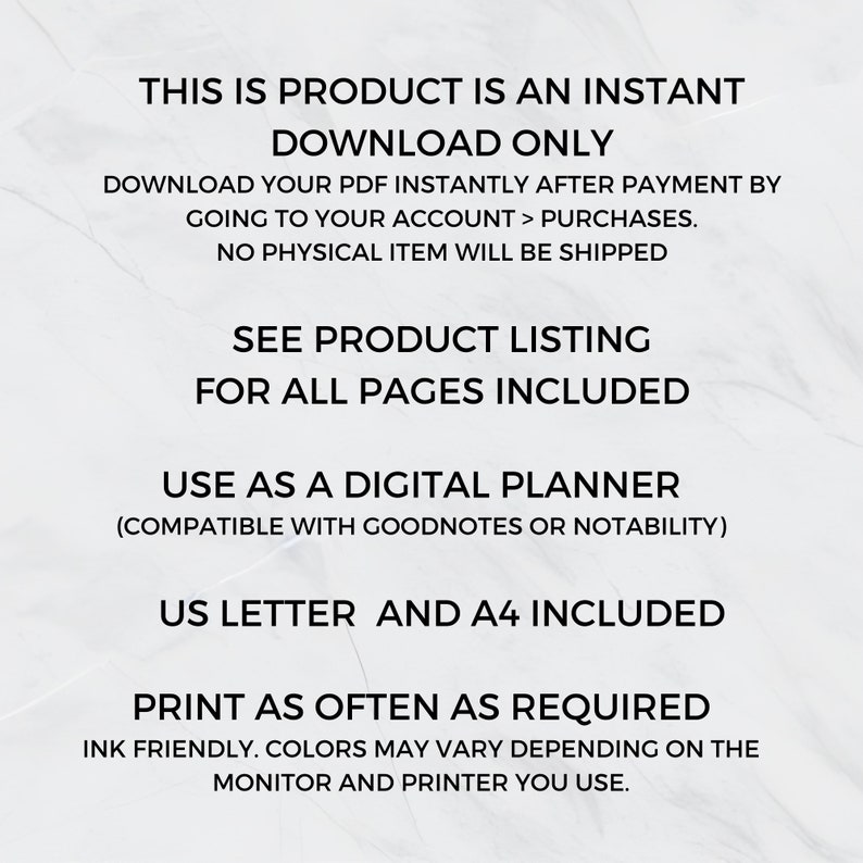 May include: Text on a white background that reads: "This is product is an instant download only. Download your PDF instantly after payment by going to your account > purchases. No physical item will be shipped. See product listing for all pages included. Use as a digital planner (compatible with Goodnotes or Notability). US Letter and A4 included. Print as often as required. Ink friendly. Colours may vary depending on the monitor and printer you use."