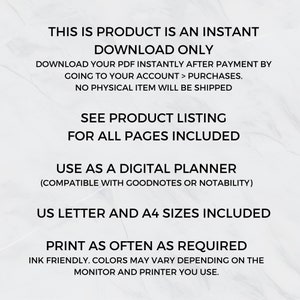 May include: Text on a white background that reads: "This is product is an instant download only. Download your PDF instantly after payment by going to your account > purchases. No physical item will be shipped. See product listing for all pages included. Use as a digital planner (compatible with Goodnotes or Notability). US Letter and A4 sizes included. Print as often as required. Ink friendly. Colors may vary depending on the monitor and printer you use."