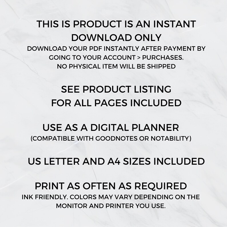 May include: Text on a white background that reads: "This is product is an instant download only. Download your PDF instantly after payment by going to your account > purchases. No physical item will be shipped. See product listing for all pages included. Use as a digital planner (compatible with Goodnotes or Notability). US Letter and A4 sizes included. Print as often as required. Ink friendly. Colors may vary depending on the monitor and printer you use."
