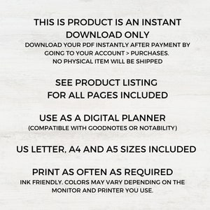 May include: Text overlay on a white background that reads "This is product is an instant download only. Download your PDF instantly after payment by going to your account > purchases. No physical item will be shipped. See product listing for all pages included. Use as a digital planner (compatible with Goodnotes or Notability). US Letter, A4 and A5 sizes included. Print as often as required. Ink friendly. Colors may vary depending on the monitor and printer you use."