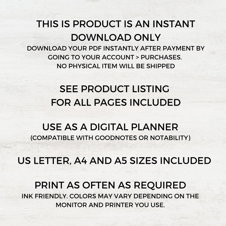 May include: Text overlay on a white background that reads "This is product is an instant download only. Download your PDF instantly after payment by going to your account > purchases. No physical item will be shipped. See product listing for all pages included. Use as a digital planner (compatible with Goodnotes or Notability). US Letter, A4 and A5 sizes included. Print as often as required. Ink friendly. Colors may vary depending on the monitor and printer you use."