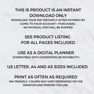 May include: Text overlay on a white background with the text "This is product is an instant download only. Download your PDF instantly after payment by going to your account > purchases. No physical item will be shipped. See product listing for all pages included. Use as a digital planner (compatible with Goodnotes or Notability). US Letter, A4 and A5 sizes included. Print as often as required. Ink friendly. Colors may vary depending on the monitor and printer you use."