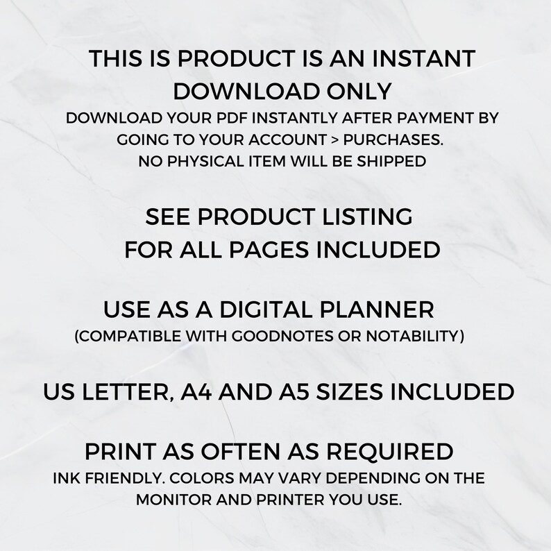 May include: Text overlay on a white background with the text "This is product is an instant download only. Download your PDF instantly after payment by going to your account > purchases. No physical item will be shipped. See product listing for all pages included. Use as a digital planner (compatible with Goodnotes or Notability). US Letter, A4 and A5 sizes included. Print as often as required. Ink friendly. Colors may vary depending on the monitor and printer you use."