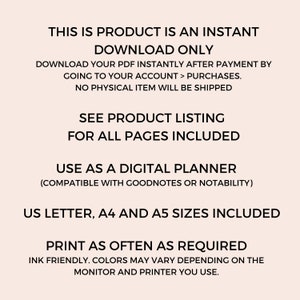May include: Text overlay on a light pink background with the text "This is product is an instant download only. Download your PDF instantly after payment by going to your account > purchases. No physical item will be shipped. See product listing for all pages included. Use as a digital planner (compatible with Goodnotes or Notability). US Letter, A4 and A5 sizes included. Print as often as required. Ink friendly. Colors may vary depending on the monitor and printer you use."