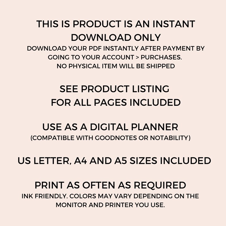 May include: Text overlay on a light pink background with the text "This is product is an instant download only. Download your PDF instantly after payment by going to your account > purchases. No physical item will be shipped. See product listing for all pages included. Use as a digital planner (compatible with Goodnotes or Notability). US Letter, A4 and A5 sizes included. Print as often as required. Ink friendly. Colors may vary depending on the monitor and printer you use."