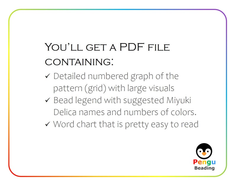 May include: A colorful graphic with the text "YOU'LL GET A PDF FILE CONTAINING:" followed by a list of three bullet points describing the contents of the PDF file. The bullet points are: "Detailed numbered graph of the pattern (grid) with large visuals", "Bead legend with suggested Miyuki Delica names and numbers of colors", and "Word chart that is pretty easy to read". The graphic also includes a penguin logo with the text "Pengu Beading".