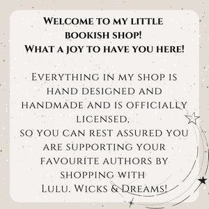 May include: A text-based image with a white background and black text. The text reads: "Welcome to my little bookish shop! What a joy to have you here! Everything in my shop is hand designed and handmade and is officially licensed, so you can rest assured you are supporting your favourite authors by shopping with Lulu. Wicks & Dreams!"
