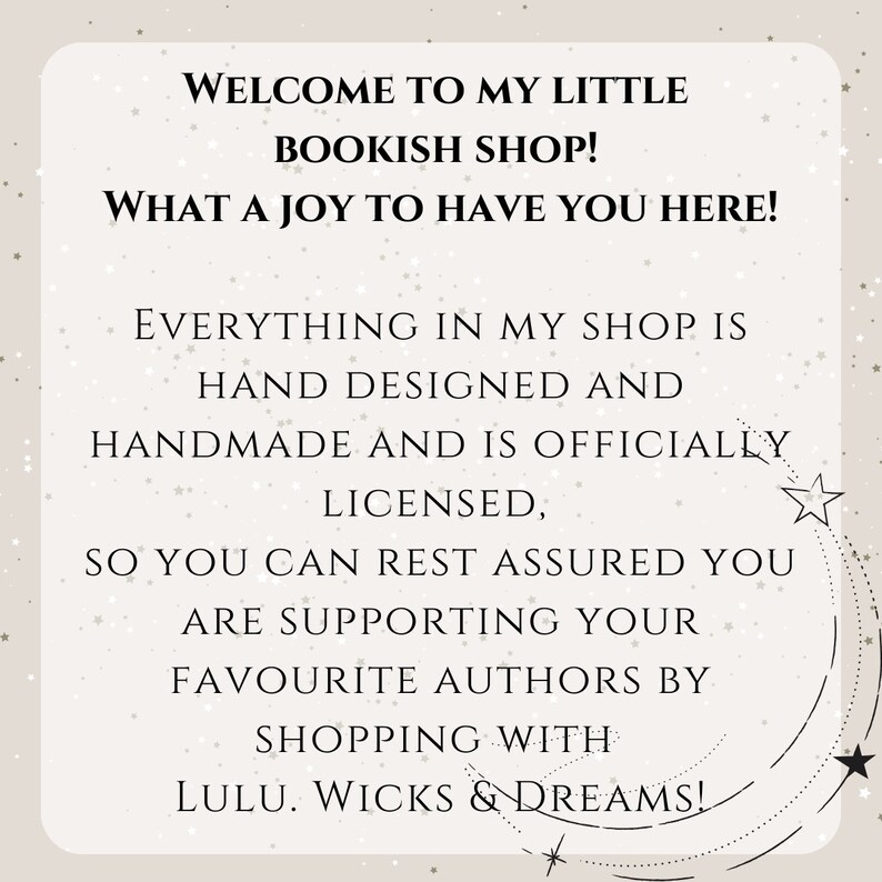 May include: A text-based image with a white background and black text. The text reads: "Welcome to my little bookish shop! What a joy to have you here! Everything in my shop is hand designed and handmade and is officially licensed, so you can rest assured you are supporting your favourite authors by shopping with Lulu. Wicks & Dreams!"