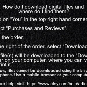 May include: A black and white image with instructions on how to download digital files from Etsy. The text reads: "How do I download digital files and where do I find them? 1. Click on "You" in the top right hand corner. 2. Select "Purchases and Reviews". 3. Find the order. 4. To the right of the order, select "Download Files". 5. The file(s) will be downloaded to the "Downloads" folder on your computer, where you can view it or print it. For now, files cannot be downloaded using the Etsy app on your phone. Use a mobile browser or your computer. For more help, visit: https://www.etsy.com/help/article/3949"