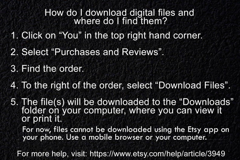 May include: A black and white image with instructions on how to download digital files from Etsy. The text reads: "How do I download digital files and where do I find them? 1. Click on "You" in the top right hand corner. 2. Select "Purchases and Reviews". 3. Find the order. 4. To the right of the order, select "Download Files". 5. The file(s) will be downloaded to the "Downloads" folder on your computer, where you can view it or print it. For now, files cannot be downloaded using the Etsy app on your phone. Use a mobile browser or your computer. For more help, visit: https://www.etsy.com/help/article/3949"