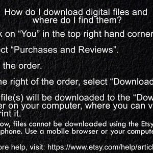 May include: A black and white image with instructions on how to download digital files from Etsy. The text reads: "How do I download digital files and where do I find them? 1. Click on "You" in the top right hand corner. 2. Select "Purchases and Reviews". 3. Find the order. 4. To the right of the order, select "Download Files". 5. The file(s) will be downloaded to the "Downloads" folder on your computer, where you can view it or print it. For now, files cannot be downloaded using the Etsy app on your phone. Use a mobile browser or your computer. For more help, visit: https://www.etsy.com/help/article/3949"