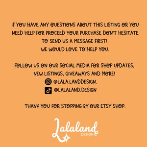 May include: Orange background with black text that reads "IF YOU HAVE ANY QUESTIONS ABOUT THIS LISTING OR YOU NEED HELP FOR PROCEED YOUR PURCHASE DON'T HESITATE TO SEND US A MESSAGE FIRST! WE WOULD LOVE TO HELP YOU. FOLLOW US ON OUR SOCIAL MEDIA FOR SHOP UPDATES, NEW LISTINGS, GIVEAWAYS AND MORE! @LALA.LANDDESIGN. @LALALAND.DESIGN THANK YOU FOR STOPPING BY OUR ETSY SHOP. Jalaland DESIGN" with a star graphic below the text.